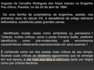 Augusto de Carvalho Rodrigues dos Anjos nasceu no Engenho
Pau d'Arco, Paraíba, no dia 20 de abril de 1884.
De uma família de proprietários de engenhos, assiste, nos
primeiros anos do século XX, à decadência da antiga estrutura
latifundiária, substituída pelas grandes usinas.
identificado muitas vezes como simbolista ou parnasiano.1
Todavia, muitos críticos, como o poeta Ferreira Gullar, preferem
identificá-lo como pré-modernista, pois encontramos
características nitidamente expressionistas em seus poemas.1
É conhecido como um dos poetas mais críticos do seu tempo,
focando suas críticas ao idealismo egocentrista que se emergia
em sua época, e até hoje sua obra é admirada tanto por leigos
como por críticos literários.
 
