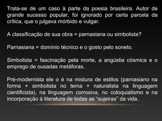 Trata-se de um caso à parte da poesia brasileira. Autor de
grande sucesso popular, foi ignorado por certa parcela da
crítica, que o julgava mórbido e vulgar.
A classificação de sua obra = parnasiana ou simbolista?
Parnasiana = domínio técnico e o gosto pelo soneto.
Simbolista = fascinação pela morte, a angústia cósmica e o
emprego de ousadas metáforas.
Pré-modernista ele o é na mistura de estilos (parnasiano na
forma + simbolista no tema + naturalista na linguagem
cientificista), na linguagem corrosiva, no coloquialismo e na
incorporação à literatura de todas as “sujeiras” da vida.
 