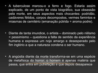 • A tuberculose marcou-o a ferro e fogo. Estaria assim
explicado, de um ponto de vista biográfico, sua obsessão
pela morte, em seus aspectos mais chocantes: podridão,
cadáveres fétidos, corpos decompostos, vermes famintos e
miasmas de cemitério (emanação pútrida = aroma podre).
• Diante de tanta imundice, o artista – dominado pelo niilismo
= pessimismo – questiona a falta de sentido da experiência
humana e expressa um nojo amargo e desesperado pelo
fim inglório a que a natureza condena o ser humano.
• A angústia diante da morte transforma-se em uma espécie
de metafísica do horror: o homem é apenas matéria que
passa, que entra em putrefação e que depois desaparece
 