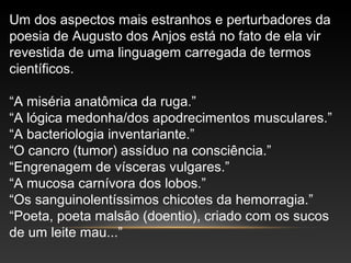 Um dos aspectos mais estranhos e perturbadores da
poesia de Augusto dos Anjos está no fato de ela vir
revestida de uma linguagem carregada de termos
científicos.
“A miséria anatômica da ruga.”
“A lógica medonha/dos apodrecimentos musculares.”
“A bacteriologia inventariante.”
“O cancro (tumor) assíduo na consciência.”
“Engrenagem de vísceras vulgares.”
“A mucosa carnívora dos lobos.”
“Os sanguinolentíssimos chicotes da hemorragia.”
“Poeta, poeta malsão (doentio), criado com os sucos
de um leite mau...”
 
