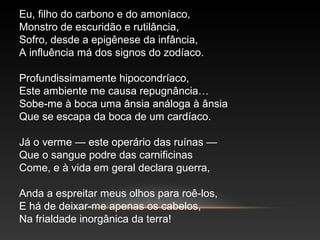 Eu, filho do carbono e do amoníaco,
Monstro de escuridão e rutilância,
Sofro, desde a epigênese da infância,
A influência má dos signos do zodíaco.
Profundissimamente hipocondríaco,
Este ambiente me causa repugnância…
Sobe-me à boca uma ânsia análoga à ânsia
Que se escapa da boca de um cardíaco.
Já o verme — este operário das ruínas —
Que o sangue podre das carnificinas
Come, e à vida em geral declara guerra,
Anda a espreitar meus olhos para roê-los,
E há de deixar-me apenas os cabelos,
Na frialdade inorgânica da terra!
 