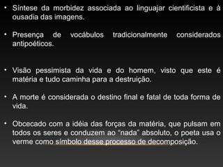 • Síntese da morbidez associada ao linguajar cientificista e à
ousadia das imagens.
• Presença de vocábulos tradicionalmente considerados
antipoéticos.
• Visão pessimista da vida e do homem, visto que este é
matéria e tudo caminha para a destruição.
• A morte é considerada o destino final e fatal de toda forma de
vida.
• Obcecado com a idéia das forças da matéria, que pulsam em
todos os seres e conduzem ao “nada” absoluto, o poeta usa o
verme como símbolo desse processo de decomposição.
 
