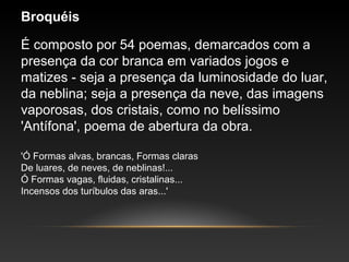 Broquéis
É composto por 54 poemas, demarcados com a
presença da cor branca em variados jogos e
matizes - seja a presença da luminosidade do luar,
da neblina; seja a presença da neve, das imagens
vaporosas, dos cristais, como no belíssimo
'Antífona', poema de abertura da obra.
'Ó Formas alvas, brancas, Formas claras
De luares, de neves, de neblinas!...
Ó Formas vagas, fluidas, cristalinas...
Incensos dos turíbulos das aras...'
 