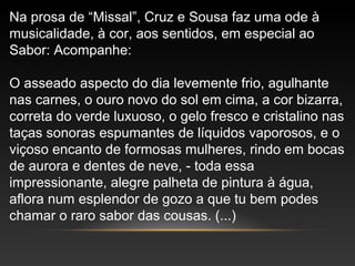 Na prosa de “Missal”, Cruz e Sousa faz uma ode à
musicalidade, à cor, aos sentidos, em especial ao
Sabor: Acompanhe:
O asseado aspecto do dia levemente frio, agulhante
nas carnes, o ouro novo do sol em cima, a cor bizarra,
correta do verde luxuoso, o gelo fresco e cristalino nas
taças sonoras espumantes de líquidos vaporosos, e o
viçoso encanto de formosas mulheres, rindo em bocas
de aurora e dentes de neve, - toda essa
impressionante, alegre palheta de pintura à água,
aflora num esplendor de gozo a que tu bem podes
chamar o raro sabor das cousas. (...)
 