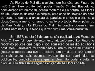 As Flores do Mal (título original em francês: Les Fleurs du
mal) é um livro escrito pelo poeta francês Charles Baudelaire,
considerado um marco da poesia moderna e simbolista. As Flores
do Mal reúnem, de modo exemplar, uma série de motivos da obra
do poeta: a queda; a expulsão do paraíso; o amor; o erotismo; a
decadência; a morte; o tempo; o exílio e o tédio. Pelas palavras
de Paul Valéry: «As Flores do Mal não contêm poemas nem
lendas nem nada que tenha que ver com uma forma narrativa.
Em 1857, no dia 25 de Junho, são publicadas As Flores do
Mal. O livro foi logo violentamente atacado pelo Le Figaro e
recolhido poucos dias depois sob acusação de insulto aos bons
costumes. Baudelaire foi condenado a uma multa de 300 francos
(reduzida depois para 50) e o editor a uma multa de 100 francos
e, mais grave, seis poemas tiveram de ser suprimidos da
publicação, condição sem a qual a obra não poderia voltar a
circular. Em 1860 sai a segunda edição de As Flores do Mal.
 