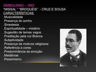 SIMBOLISMO – 1893
“MISSAL “ “BROQUÉIS” - CRUZ E SOUSA
CARACTERÍSTICAS:
.Musicalidade
.Presença do sonho
.Sinestesia
.Espiritualidade – mistério
.Sugestão de temas vagos
.Predileção pela cor Branca
.Subjetividade
.Presença de motivos religiosos
.Referência a cores
.Predominância da emoção
.Metáforas
.Pessimismo
 