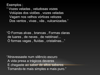 Exemplos ;
“ Vozes veladas , veludosas vozes
Volúpias dos violões , vozes veladas
Vagam nos velhos vórtices velozes
Dos ventos , vivas , vãs , vulcanizadas.”
“Ò Formas alvas , brancas , Formas claras
de luares , de neves , de neblinas!...
Ò formas vagas , fluídas , cristalinas...”
“Atravessaste num silêncio escuro
A vida presa a trágicos deveres
E chegaste ao saber de altos saberes
Tornando-te mais simples e mais puro.”
 