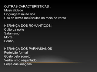 OUTRAS CARACTERÍSTICAS :
Musicalidade
Linguagem muito rica
Uso de letras maiúsculas no meio do verso
HERANÇA DOS ROMÂNTICOS:
Culto da noite
Satanismo
Morte
Sonho
HERANÇA DOS PARNASIANOS
Perfeição formal
Gosto pelo soneto
Verbalismo requintado
Força das imagens
 