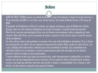 JOÃO DA CRUZ E SOUSA nasceu na cidade de Desterro, hoje Florianópolis, Estado de Santa Catarina, a 24 de novembro de 1862 e f. em Sítio, uma vila do interior do Estado de Minas Gerais, a 19 março de 1898.  O lançador do Simbolismo no Brasil, é situado, por alguns estudiosos, junto de Mallarmé e Stefan George, entre os três maiores simbolistas do mundo, formando a "grande tríade harmoniosa".  Além de ter uma boa apresentação física, era um homem extremamente culto e elogiado por seus mestres. Mas nada disso, para as pessoas da época, superava o fato de ser negro, o que lhe causou sérios problemas.  Em vida, sofreu muito e não conheceu o sucesso. Teve uma vida atribulada e dramática. Cruz e Sousa um amargurado, um infeliz. De seu consórcio nasceram-lhe quatro filhos, tendo-os visto morrer, um a um, ceifados pela tuberculose, moléstia que o levou também ao túmulo. Sua companheira de infortúnio faleceu em um hospício, e assim o poeta passou pela vida marcado por um destino adverso, ferido em todos os seus sentimentos. É nesse ambiente de dor que nasce sua incrível obra, onde transparecem a melancolia e a revolta, porém com versos magicamente ricos e sonoros. Arte é a palavra-chave. Arte libertária, ansiosa, criativa, que foge dos padrões métricos sem perder a classe, a musicalidade. Cruz e Sousa é, sem dúvida, um dos maiores expoentes das poesia brasileira.  