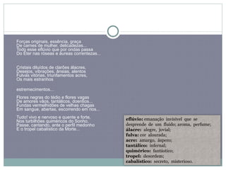 Forças originais, essência, graça  De carnes de mulher, delicadezas...  Todo esse eflúvio que por ondas passa  Do Éter nas róseas e áureas correntezas... Cristais diluídos de clarões álacres,  Desejos, vibrações, ânsias, alentos  Fulvas vitórias, triunfamentos acres,  Os mais estranhos  estremecimentos...  Flores negras do tédio e flores vagas  De amores vãos, tantálicos, doentios...  Fundas vermelhidões de velhas chagas  Em sangue, abertas, escorrendo em rios... Tudo! vivo e nervoso e quente e forte,  Nos turbilhões quiméricos do Sonho,  Passe, cantando, ante o perfil medonho  E o tropel cabalístico da Morte... eflúvio:  emanação  invisível  que  se  desprende  de  um  fluido; aroma,  perfume; álacre:  alegre,  jovial; fulva:  cor  alourada; acre:  amargo,  áspero; tantálico:   infernal; quimérico:  fantástico; tropel:   desordem; cabalístico:   secreto,  misterioso. 