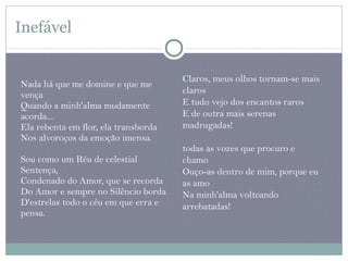 Inefável Nada há que me domine e que me vença  Quando a minh'alma mudamente acorda...  Ela rebenta em flor, ela transborda  Nos alvoroços da emoção imensa. Sou como um Réu de celestial Sentença,  Condenado do Amor, que se recorda  Do Amor e sempre no Silêncio borda  D'estrelas todo o céu em que erra e pensa. Claros, meus olhos tornam-se mais claros  E tudo vejo dos encantos raros  E de outra mais serenas madrugadas! todas as vozes que procuro e chamo  Ouço-as dentro de mim, porque eu as amo  Na minh'alma volteando arrebatadas!  