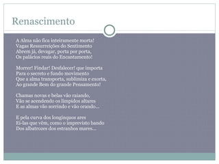 Renascimento A Alma não fica inteiramente morta!  Vagas Ressurreições do Sentimento  Abrem já, devagar, porta por porta,  Os palácios reais do Encantamento! Morrer! Findar! Desfalecer! que importa  Para o secreto e fundo movimento  Que a alma transporta, sublimiza e exorta,  Ao grande Bem do grande Pensamento! Chamas novas e belas vão raiando,  Vão se acendendo os límpidos altares  E as almas vão sorrindo e vão orando... E pela curva dos longínquos ares  Ei-las que vêm, como o imprevisto bando  Dos albatrozes dos estranhos mares...  