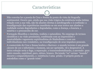 Características  Não convém ler a poesia de Cruz e Sousa do ponto de vista da biografia sentimental. Ocorre que, ainda que sua visão trágica da existência tenha íntima relação com a sua vida, não há alusões diretas à autobiografia e à confissão: a transfiguração das experiências manifesta-se em seus textos nas alusões a realidade sociais degradantes e degradadas, como a doença, a loucura, a miséria e o preconceito de cor. Formação filosófica e cientista, realista e naturalista: No emprego de termos científicos e na visão pessimista, combinada com as imprecisões e musicalidades vagamente espiritualistas do Simbolismo e com um individualismo neo-romântico, na transfiguração de seus impulsos pessoais. A cosmovisão de Cruz e Sousa lembra o Barroco: o mundo terreno é um grande cárcere de cor e infortúnio; o homem, um ser oprimido, vil e desprezível. A única solução seria a fuga, a separação, a transcendentalizarão, a ascensão  para outro mundo, espiritual, puro, etéreo, branco. Da tensão “eu”  versus  “mundo” decorre o emparedamento, a  existência é uma  prisão. O próprio poeta se autodefine como o “grande triste”. 