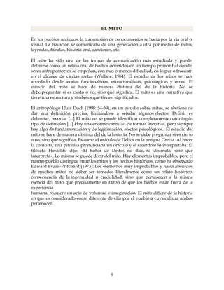 9
EL MITO
En los pueblos antiguos, la transmisión de conocimientos se hacía por la vía oral o
visual. La tradición se comunicaba de una generación a otra por medio de mitos,
leyendas, fábulas, historia oral, canciones, etc.
El mito ha sido una de las formas de comunicación más estudiada y puede
definirse como un relato oral de hechos ocurridos en un tiempo primordial donde
seres antropomorfos se empeñan, con más o menos dificultad, en lograr o fracasar
en el alcance de ciertas metas (Wallace, 1964). El estudio de los mitos se han
abordado desde teorías funcionalistas, estructuralistas, psicológicas y otras. El
estudio del mito se hace de manera distinta del de la historia. No se
debe preguntar si es cierto o no, sino qué significa. El mito es una narrativa que
tiene una estructura y símbolos que tienen significados.
El antropólogo Lluis Duch (1998: 54-59), en un estudio sobre mitos, se abstiene de
dar una definición precisa, limitándose a señalar algunos efectos: Definir es
delimitar, recortar [...] El mito no se puede identificar completamente con ningún
tipo de definición [...] Hay una enorme cantidad de formas literarias, pero siempre
hay algo de fundamentación y de legitimación, efectos psicológicos. El estudio del
mito se hace de manera distinta del de la historia. No se debe preguntar si es cierto
o no, sino qué significa. Es como el oráculo de Delfos en la antigua Grecia. Al hacer
la consulta, una pitonisa pronunciaba un oráculo y el sacerdote lo interpretaba. El
filósofo Heráclito dijo: «El Señor de Delfos no dice, no disimula, sino que
interpreta». Lo mismo se puede decir del mito. Hay elementos improbables, pero el
mismo pueblo distingue entre los mitos y los hechos históricos. como ha observado
Edward Evans-Pritchard (1973): Los elementos muy improbables y hasta absurdos
de muchos mitos no deben ser tomados literalmente como un relato histórico,
consecuencia de la ingenuidad o credulidad, sino que pertenecen a la misma
esencia del mito, que precisamente en razón de que los hechos están fuera de la
experiencia
humana, requiere un acto de voluntad e imaginación. El mito difiere de la historia
en que es considerado como diferente de ella por el pueblo a cuya cultura ambos
pertenecen.
 