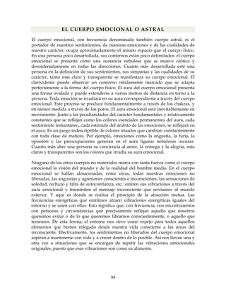 99
EL CUERPO EMOCIONAL O ASTRAL
El cuerpo emocional, con frecuencia denominado también cuerpo astral, es el
portador de nuestros sentimientos, de nuestras emociones y de las cualidades de
nuestro carácter; ocupa aproximadamente el mismo espacio que el cuerpo físico.
En una persona poco desarrollada, sus contornos están poco delimitados: el cuerpo
emocional se presenta como una sustancia nebulosa que se mueve caótica y
desordenadamente en todas las direcciones. Cuanto más desarrollada esté una
persona en la definición de sus sentimientos, sus simpatías y las cualidades de su
carácter, tanto más claro y transparente se manifestará su cuerpo emocional. El
clarividente puede observar un contorno nítidamente marcado que se adapta
perfectamente a la forma del cuerpo físico. El aura del cuerpo emocional presenta
una forma ovalada y puede extenderse a varios metros de distancia en torno a la
persona. Toda emoción se irradiará en su aura correspondiente a través del cuerpo
emocional. Este proceso se produce fundamentalmente a través de los chakras, y
en menor medida a través de los poros. El aura emocional está inevitablemente en
movimiento. Junto a las peculiaridades del carácter fundamentales y relativamente
constantes que se reflejan como los colores esenciales permanentes del aura, cada
sentimiento instantáneo, cada estimulo del ámbito de las emociones, se reflejará en
el aura. Es un juego indescriptible de colores irisados que cambian constantemente
con toda clase de matices. Por ejemplo, emociones como la angustia, la furia, la
opresión y las preocupaciones generan en el aura figuras nebulosas oscuras.
Cuanto más abre una persona su conciencia al amor, la entrega y la alegría, más
claros y transparentes son los colores que irradia su aura emocional.
Ninguno de los otros cuerpos no materiales marca con tanta fuerza como el cuerpo
emocional la visión del mundo y de la realidad del hombre medio. En el cuerpo
emocional se hallan almacenadas, entre otras, todas nuestras emociones no
liberadas, las angustias y agresiones conscientes e inconscientes, las sensaciones de
soledad, rechazo y falta de autoconfianza, etc.: emiten sus vibraciones a través del
aura emocional y transmiten el mensaje inconsciente que enviamos al mundo
exterior. Y aquí es donde se realiza el principio de la atracción mutua. Las
frecuencias energéticas que emitimos atraen vibraciones energéticas iguales del
entorno y se unen con ellas. Esto significa que, con frecuencia, nos encontraremos
con personas y circunstancias que precisamente reflejan aquello que nosotros
queremos evitar o de lo que queremos librarnos conscientemente, o aquello que
tememos. De esta forma, el entorno nos sirve como espejo para todos aquellos
elementos que hemos relegado desde nuestra vida consciente a las áreas del
inconsciente. Efectivamente, los sentimientos no liberados del cuerpo emocional
aspiran a mantenerse con vida y a crecer dentro de lo posible. Así nos llevan una y
otra vez a situaciones que se encargan de repetir las vibraciones emocionales
originales, puesto que esas vibraciones son como su alimento.
 
