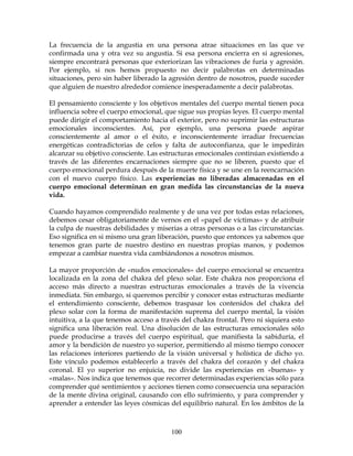 100
La frecuencia de la angustia en una persona atrae situaciones en las que ve
confirmada una y otra vez su angustia. Si esa persona encierra en si agresiones,
siempre encontrará personas que exteriorizan las vibraciones de furia y agresión.
Por ejemplo, si nos hemos propuesto no decir palabrotas en determinadas
situaciones, pero sin haber liberado la agresión dentro de nosotros, puede suceder
que alguien de nuestro alrededor comience inesperadamente a decir palabrotas.
El pensamiento consciente y los objetivos mentales del cuerpo mental tienen poca
influencia sobre el cuerpo emocional, que sigue sus propias leyes. El cuerpo mental
puede dirigir el comportamiento hacia el exterior, pero no suprimir las estructuras
emocionales inconscientes. Así, por ejemplo, una persona puede aspirar
conscientemente al amor o el éxito, e inconscientemente irradiar frecuencias
energéticas contradictorias de celos y falta de autoconfianza, que le impedirán
alcanzar su objetivo consciente. Las estructuras emocionales continúan existiendo a
través de las diferentes encarnaciones siempre que no se liberen, puesto que el
cuerpo emocional perdura después de la muerte física y se une en la reencarnación
con el nuevo cuerpo físico. Las experiencias no liberadas almacenadas en el
cuerpo emocional determinan en gran medida las circunstancias de la nueva
vida.
Cuando hayamos comprendido realmente y de una vez por todas estas relaciones,
debemos cesar obligatoriamente de vernos en el «papel de víctimas» y de atribuir
la culpa de nuestras debilidades y miserias a otras personas o a las circunstancias.
Eso significa en si mismo una gran liberación, puesto que entonces ya sabemos que
tenemos gran parte de nuestro destino en nuestras propias manos, y podemos
empezar a cambiar nuestra vida cambiándonos a nosotros mismos.
La mayor proporción de «nudos emocionales» del cuerpo emocional se encuentra
localizada en la zona del chakra del plexo solar. Este chakra nos proporciona el
acceso más directo a nuestras estructuras emocionales a través de la vivencia
inmediata. Sin embargo, si queremos percibir y conocer estas estructuras mediante
el entendimiento consciente, debemos traspasar los contenidos del chakra del
plexo solar con la forma de manifestación suprema del cuerpo mental, la visión
intuitiva, a la que tenemos acceso a través del chakra frontal. Pero ni siquiera esto
significa una liberación real. Una disolución de las estructuras emocionales sólo
puede producirse a través del cuerpo espiritual, que manifiesta la sabiduría, el
amor y la bendición de nuestro yo superior, permitiendo al mismo tiempo conocer
las relaciones interiores partiendo de la visión universal y holística de dicho yo.
Este vínculo podemos establecerlo a través del chakra del corazón y del chakra
coronal. El yo superior no enjuicia, no divide las experiencias en «buenas» y
«malas». Nos indica que tenemos que recorrer determinadas experiencias sólo para
comprender qué sentimientos y acciones tienen como consecuencia una separación
de la mente divina original, causando con ello sufrimiento, y para comprender y
aprender a entender las leyes cósmicas del equilibrio natural. En los ámbitos de la
 