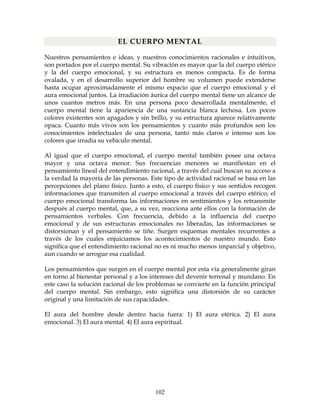 102
EL CUERPO MENTAL
Nuestros pensamientos e ideas, y nuestros conocimientos racionales e intuitivos,
son portados por el cuerpo mental. Su vibración es mayor que la del cuerpo etérico
y la del cuerpo emocional, y su estructura es menos compacta. Es de forma
ovalada, y en el desarrollo superior del hombre su volumen puede extenderse
hasta ocupar aproximadamente el mismo espacio que el cuerpo emocional y el
aura emocional juntos. La irradiación áurica del cuerpo mental tiene un alcance de
unos cuantos metros más. En una persona poco desarrollada mentalmente, el
cuerpo mental tiene la apariencia de una sustancia blanca lechosa. Los pocos
colores existentes son apagados y sin brillo, y su estructura aparece relativamente
opaca. Cuanto más vivos son los pensamientos y cuanto más profundos son los
conocimientos intelectuales de una persona, tanto más claros e intenso son los
colores que irradia su vehículo mental.
Al igual que el cuerpo emocional, el cuerpo mental también posee una octava
mayor y una octava menor. Sus frecuencias menores se manifiestan en el
pensamiento lineal del entendimiento racional, a través del cual buscan su acceso a
la verdad la mayoría de las personas. Este tipo de actividad racional se basa en las
percepciones del plano físico. Junto a esto, el cuerpo físico y sus sentidos recogen
informaciones que transmiten al cuerpo emocional a través del cuerpo etérico; el
cuerpo emocional transforma las informaciones en sentimientos y los retransmite
después al cuerpo mental, que, a su vez, reacciona ante ellos con la formación de
pensamientos verbales. Con frecuencia, debido a la influencia del cuerpo
emocional y de sus estructuras emocionales no liberadas, las informaciones se
distorsionan y el pensamiento se tiñe. Surgen esquemas mentales recurrentes a
través de los cuales enjuiciamos los acontecimientos de nuestro mundo. Esto
significa que el entendimiento racional no es ni mucho menos imparcial y objetivo,
aun cuando se arrogue esa cualidad.
Los pensamientos que surgen en el cuerpo mental por esta vía generalmente giran
en torno al bienestar personal y a los intereses del devenir terrenal y mundano. En
este caso la solución racional de los problemas se convierte en la función principal
del cuerpo mental. Sin embargo, esto significa una distorsión de su carácter
original y una limitación de sus capacidades.
El aura del hombre desde dentro hacia fuera: 1) El aura etérica. 2) El aura
emocional. 3) El aura mental. 4) El aura espiritual.
 
