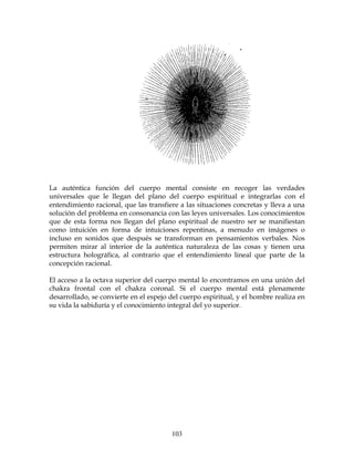 103
La auténtica función del cuerpo mental consiste en recoger las verdades
universales que le llegan del plano del cuerpo espiritual e integrarlas con el
entendimiento racional, que las transfiere a las situaciones concretas y lleva a una
solución del problema en consonancia con las leyes universales. Los conocimientos
que de esta forma nos llegan del plano espiritual de nuestro ser se manifiestan
como intuición en forma de intuiciones repentinas, a menudo en imágenes o
incluso en sonidos que después se transforman en pensamientos verbales. Nos
permiten mirar al interior de la auténtica naturaleza de las cosas y tienen una
estructura holográfica, al contrario que el entendimiento lineal que parte de la
concepción racional.
El acceso a la octava superior del cuerpo mental lo encontramos en una unión del
chakra frontal con el chakra coronal. Si el cuerpo mental está plenamente
desarrollado, se convierte en el espejo del cuerpo espiritual, y el hombre realiza en
su vida la sabiduría y el conocimiento integral del yo superior.
 