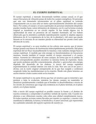 104
EL CUERPO ESPIRITUAL
El cuerpo espiritual, a menudo denominado también cuerpo causal, es el que
mayor frecuencia de vibración posee de todos los cuerpos energéticos. En personas
que aún son demasiado inconscientes en el plano espiritual se extiende
conjuntamente con su aura sólo un metro aproximadamente alrededor del cuerpo
físico. Por contra, el cuerpo y el aura espirituales de personas totalmente despiertas
pueden irradiar hasta varios kilómetros de distancia, con lo cual la forma ovalada
original se transforma en un circulo regular. Si has tenido alguna vez la
oportunidad de estar en presencia de un maestro iluminado, tal vez habrás
observado que la atmósfera cambiaba repentinamente cuando te alejabas algunos
kilómetros de él. La experiencia de la luz, de la plenitud y del amor que puede
llenarte en la cercanía de un maestro pierde su intensidad tan pronto como sales
del área de su aura.
El cuerpo espiritual y su aura irradian en los colores más suaves, que al mismo
tiempo poseen una fuerza de iluminación indescriptiblemente profunda. Del plano
espiritual del ser fluye incansablemente la máxima y más radiante energía hacia el
cuerpo espiritual. A medida que esta energía va transformándose en frecuencias
menores, inunda también el cuerpo mental, el cuerpo emocional y el cuerpo
etérico. Aumenta las vibraciones de estos cuerpos, de forma que en su ámbito de
acción correspondiente pueden encontrar su máxima forma de expresión. Hasta
qué punto podamos percibir conscientemente, absorber y aprovechar esta energía
depende del desarrollo de los chakras. A través del cuerpo espiritual
experimentamos la unidad interior con toda la vida. Nos une con el ser puro y
divino, con la razón original omnipresente de la que han surgido y continúan
surgiendo todas las manifestaciones en la creación. Desde este plano tenemos un
acceso interior a todo cuanto existe en la creación.
El cuerpo espiritual es esa parte divina que hay en nosotros que es inmortal y que
perdura a toda la evolución, mientras los demás cuerpos no materiales se
disuelven paulatinamente a medida que el hombre va desarrollándose a través de
los niveles de conciencia que exige una existencia en el plano terrenal, en el plano
astral y en el plano mental.
Sólo a través del cuerpo espiritual es posible conocer la fuente y el destino de
nuestra existencia y comprender el auténtico sentido de nuestra vida. Cuando nos
abrimos a sus vibraciones nuestra vida cobra una calidad completamente nueva.
En todas nuestras acciones somos llevados por nuestro yo superior, y nuestra vida
manifiesta la sabiduría, la fuerza, la bendición y el amor universal, que representan
las cualidades naturales del aspecto supremo de nuestro yo.
 