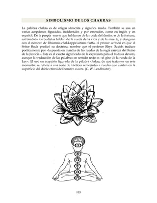 105
SIMBOLISMO DE LOS CHAKRAS
La palabra chakra es de origen sánscrita y significa rueda. También se usa en
varias acepciones figuradas, incidentales y por extensión, como en inglés y en
español. De la propia suerte que hablamos de la rueda del destino o de la fortuna,
así también los budistas hablan de la rueda de la vida y de la muerte, y designan
con el nombre de Dhamma-chakkappavattana Sutta, el primer sermón en que el
Señor Buda predicó su doctrina, nombre que el profesor Rhys Davids traduce
poéticamente por «la puesta en marcha de las ruedas de la regia carroza del Reino
de la Justicia». Este es el exacto significado de la expresión para el budista devoto,
aunque la traducción de las palabras en sentido recto es «el giro de la rueda de la
Ley». El uso en acepción figurada de la palabra chakra, de que tratamos en este
momento, se refiere a una serie de vórtices semejantes a ruedas que existen en la
superficie del doble etéreo del hombre o aura. (C. W. Leadbeater)
 