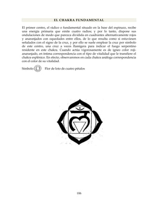 106
EL CHAKRA FUNDAMENTAL
El primer centro, el rádico o fundamental situado en la base del espinazo, recibe
una energía primaria que emite cuatro radios; y por lo tanto, dispone sus
ondulaciones de modo que parezca dividida en cuadrantes alternativamente rojos
y anaranjados con oquedades entre ellos, de lo que resulta como si estuviesen
señalados con el signo de la cruz, y por ello se suele emplear la cruz por símbolo
de este centro, una cruz a veces flamígera para indicar el fuego serpentino
residente en este chakra. Cuando actúa vigorosamente es de ígneo color roji-
anaranjado, en íntima correspondencia con el tipo de vitalidad que le transfiere el
chakra esplénico. En efecto, observaremos en cada chakra análoga correspondencia
con el color de su vitalidad.
Símbolo: Flor de loto de cuatro pétalos
 