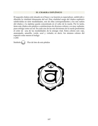 107
EL CHAKRA ESPLÉNICO
El segundo chakra está situado en el bazo y su función es especializar, subdividir y
difundir la vitalidad dimanante del sol. Esta vitalidad surge del chakra esplénico
subdividida en siete modalidades, seis de ellas correspondientes a los seis radios
del chakra y la séptima queda concentrada en el cubo de la rueda. Por lo tanto,
tiene este chakra seis pétalos u ondulaciones de diversos colores y es muy radiante,
pues refulge como un sol. En cada una de las seis divisiones de la rueda predomina
el color de una de las modalidades de la energía vital. Estos colores son: rojo,
anaranjado, amarillo, verde, azul y violado; es decir, los mismos colores del
espectro solar menos el índigo
o añil.
Simbolo: Flor de loto de seis pétalos
 