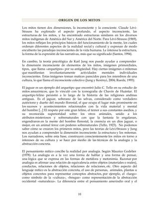 10
ORIGEN DE LOS MITOS
Los mitos tienen dos dimensiones, la inconsciente y la consciente. Claude Lévi-
Strauss ha explorado el aspecto profundo, el aspecto inconsciente, las
estructuras de los mitos, y ha encontrado estructuras similares en los diversos
mitos indígenas de América del Sur y América del Norte. Para Lévi-Strauss (1969),
los mitos reflejan los principios básicos del funcionamiento de la mente, los cuales
ordenan diferentes aspectos de la realidad social y cultural y expresan de modo
encubierto las paradojas inconscientes de la vida humana. Le interesa la estructura,
la forma de la expresión de las narrativas, más que su significado (Santos, 1994).
En cambio, la teoría psicológica de Karl Jung nos puede ayudar a comprender
la dimensión inconsciente de elementos de los mitos, imágenes primordiales,
tipos, que llama «arquetipos» por su antigüedad. Hay ciertas imágenes o mitemas
que manifiestan involuntariamente actividades mentales individuales
inconscientes. Estas imágenes toman matices parecidos para los miembros de una
cultura, lo que llama el inconsciente colectivo (Jung y Kerényi, 2004; Rueda, 1993).
El jaguar es un ejemplo del arquetipo que encontró Julio C. Tello en su estudio de
mitos amazónicos, que lo vinculó con la iconografía de Chavín de Huántar. El
arquetipo felino persistió a lo largo de la historia de las religiones andinas
antiguas. Es el jaguar, soberano de las selvas, considerado como verdadero
autóctono y dueño del mundo florestal, el que ocupa el lugar más prominente en
los sucesos y acontecimientos relacionados con la vida material y mental
del hombre [...] El respeto por este gran felino, el temor a sus constantes asedios, y
su reconocida superioridad sobre los otros animales, unido a los
atributos misteriosos y sobrenaturales con que la fantasía lo engalanan,
engendraron en la mente del hombre florestal, la creencia en un dios jaguar, o
mejor, en un animal feroz con poderes sobrenaturales (Tello, 1923). No podemos
saber cómo se crearon los primeros mitos, pero las teorías de Lévi-Strauss y Jung
nos ayudan a comprender la dimensión inconsciente: la estructura y los mitemas.
Los narradores, sobre esta base, construyen conscientemente los mitos en torno a
intereses de su cultura y se hace por medio de las técnicas de la analogía y la
abstracción concreta.
El pensamiento mítico concibe la realidad por analogía. Según Maurice Godelier
(1978): La analogía es a la vez una forma de hablar y una forma de pensar,
una lógica que se expresa en las formas de metáfora y metonimia. Razonar por
analogía es afirmar una relación de equivalencia entre objetos (materiales o reales),
conductas, relaciones de objetos, relaciones de relaciones, etc. Otro aspecto del
lenguaje mítico es la abstracción concreta, el uso de personas, animales, plantas u
objetos concretos para representar conceptos abstractos, por ejemplo, el «fuego»
como símbolo de la «cultura», «bosque» como representación de la abstracción
occidental «naturaleza». La diferencia entre el pensamiento amerindio oral y el
 