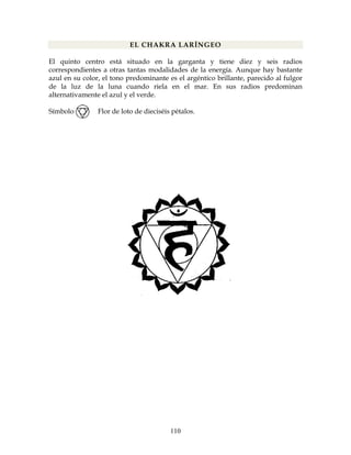 110
EL CHAKRA LARÍNGEO
El quinto centro está situado en la garganta y tiene diez y seis radios
correspondientes a otras tantas modalidades de la energía. Aunque hay bastante
azul en su color, el tono predominante es el argéntico brillante, parecido al fulgor
de la luz de la luna cuando riela en el mar. En sus radios predominan
alternativamente el azul y el verde.
Símbolo: Flor de loto de dieciséis pétalos.
 