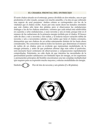 111
EL CHAKRA FRONTAL DEL ENTRECEJO
El sexto chakra situado en el entrecejo, parece dividido en dos mitades, una en que
predomina el color rosado, aunque con mucho amarillo, y la otra en que sobresale
una especie de azul purpúreo. Ambos colores se corresponden con los de la
vitalidad que el chakra recibe. Acaso por esta razón dicen los tratados orientales
que este chakra sólo tiene dos pétalos; pero si observamos las ondulaciones
análogas a las de los chakras anteriores, veremos que cada mitad está subdividida
en cuarenta y ocho ondulaciones, o sean noventa y seis en total, porque éste es el
número de las radiaciones de la primaria energía recibida por el chakra. El brusco
salto de diez y seis a noventa y seis radios, y la todavía mayor variación súbita de
noventa y seis a novecientos setenta y dos radios que tiene el chakra coronario,
demuestran que son chakras de un orden enteramente distinto de los hasta ahora
considerados. No conocemos todavía todos los factores que determinan el número
de radios de un chakra; pero es evidente que representan modalidades de la
energía primaria, y antes de que podamos afirmar algo más sobre el particular,
será necesario hacer centenares de observaciones y comparaciones repetidamente
comprobadas. Entretanto, no cabe duda de que mientras las necesidades de la
personalidad pueden satisfacerse con limitados tipos de energía, en los superiores
y permanentes principios del hombre encontramos una tan compleja multiplicidad
que requiere para su expresión mucho mayores y selectas modalidades de energía.
Símbolo: Flor de loto de noventa y seis pétalos (2 x 48 pétalos).
 