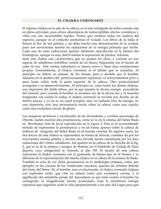 112
EL CHAKRA CORONARIO
El séptimo chakra en lo alto de la cabeza, es el más refulgente de todos cuando está
en plena actividad, pues ofrece abundancia de indescriptibles efectos cromáticos y
vibra con casi inconcebible rapidez. Parece que contiene todos los matices del
espectro, aunque en el conjunto predomina el violado. Los libros de la India le
llaman la flor de mil pétalos, y no dista mucho esta denominación de la verdad,
pues son novecientas sesenta las radiaciones de la energía primaria que recibe.
Cada una de estas radiaciones aparece fielmente reproducida en la lámina del
frontispicio, aunque es muy difícil señalar la separación de pétalos. Además,
tiene este chakra una característica que no poseen los otros, y consiste en una
especie de subalterno torbellino central de un blanco fulgurante con el núcleo de
color de oro. Este vórtice subsidiario es menos activo y tiene doce ondulaciones
propias. Generalmente, el chakra coronario es el último que se actualiza. Al
principio no difiere en tamaño de los demás; pero a medida que el hombre
adelanta en el sendero del perfeccionamiento espiritual, va acrecentándose poco a
poco hasta cubrir toda la parte superior de la cabeza. Otra particularidad
acompaña a su desenvolvimiento. Al principio es, como todos los demás chakras,
una depresión del doble etéreo, por la que penetra la divina energía procedente
del exterior; pero cuando el hombre se reconoce rey de la divina luz y se muestra
longánime con cuanto le rodea, el chakra coronario se revierte por decirlo así de
dentro afuera, y ya no es un canal receptor, sino un radiante foco de energía, no
una depresión, sino una prominencia erecta sobre la cabeza como una cúpula,
como una verdadera corona de gloria.
Las imágenes pictóricas y esculturales de las divinidades y excelsos personajes de
Oriente, suelen mostrar esta prominencia, como se ve en la estatua del Señor Buda
en Borobudur (isla de Java) reproducida en la figura 2. Este es el acostumbrado
método de representar la prominencia y en tal forma aparece sobre la cabeza de
millares de imágenes del Señor Buda en el mundo oriental. En algunos casos, los
dos tercios de este chakra se representan en forma de bóveda, constituí da por los
novecientos sesenta pétalos y encima otra bóveda menor constituida por las doce
radiaciones del vórtice subalterno. Así aparece en la cabeza de la derecha de la fig.
2, que es la de la estatua o imagen de Brahma en el Hokkédo de Todaiji de Nara
(Japón), cuya antigüedad se remonta al año 749. El tocado de esta cabeza
representa el chakra coronario con la guirnalda de llamas que de él brotan, y es
diferente de la representación del mismo chakra en la cabeza de la estatua de Buda.
También se echa de ver dicha prominencia en la simbología cristiana, como, por
ejemplo, en las coronas de los veinticuatro ancianos, quienes las echaban delante
del trono del Señor. En el hombre muy evolucionado, el chakra coronarlo fulgura
con esplendor tanto, que ciñe su cabeza como una verdadera corona; y el
significado del antedicho pasaje del Apocalipsis es que todo cuanto el hombre ha
conseguido, el magnificente karma acumulado, toda la asombrosa energía
espiritual que engendra, todo lo echa perpetuamente a los pies del Logos para que
 
