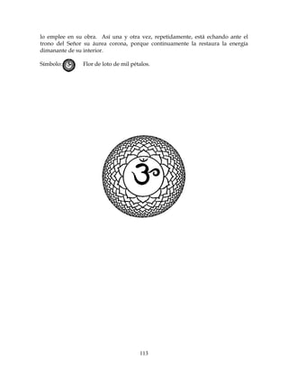 113
lo emplee en su obra. Así una y otra vez, repetidamente, está echando ante el
trono del Señor su áurea corona, porque continuamente la restaura la energía
dimanante de su interior.
Símbolo: Flor de loto de mil pétalos.
 