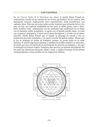 114
LOS YANTRAS
En Las Fuerzas Sutiles de la Naturaleza nos ofrece el pandit Rama Prasad un
concienzudo estudio de las razones de las formas geométricas de los yantras. Son
demasiado extensas explicaciones para reproducirlas, pero resumiremos sus
capitales ideas. Dice que así como existe un éter lumínico que transmite la luz a los
ojos, así hay una especial modalidad de éter para el olfato, gusto, oído y tacto.
Estos sentidos están relacionados con los elementos que simbolizan los el olfato
con el elemento sólido (cuadrado) ; el gusto con el líquido (media luna) ; la vista
con el gaseoso (triángulo); el tacto con el aéreo (hexágono); y el oído con el etéreo
(círculo). Añade Rama Prasad que el sonido se propaga en círculo o sea en
radiaciones por todo enrededor, y de aquí el círculo del quinto chakra. Afirma que
la luz se propaga en forma de triángulo, porque un punto dado en la onda
lumínica se mueve algo hacia adelante y también en sentido normal a su dirección,
de modo que una vez efectuado su movimiento ha descrito un triángulo, y de aquí
el triángulo en el tercer chakra. Asimismo dice que hay un distinto movimiento del
éter para las vibraciones del gusto, olfato y tacto, y explica el porqué de las formas
correspondientes a estos sentidos en los respectivos chakras.
 