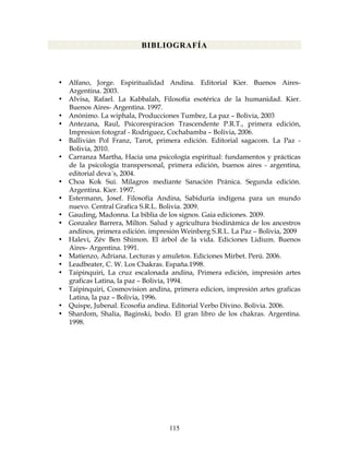 115
BIBLIOGRAFÍA
• Alfano, Jorge. Espiritualidad Andina. Editorial Kier. Buenos Aires-
Argentina. 2003.
• Alvisa, Rafael. La Kabbalah, Filosofía esotérica de la humanidad. Kier.
Buenos Aires- Argentina. 1997.
• Anónimo. La wiphala, Producciones Tumbez, La paz – Bolivia, 2003
• Antezana, Raul, Psicorespiracion Trascendente P.R.T., primera edición,
Impresion fotograf - Rodriguez, Cochabamba – Bolivia, 2006.
• Ballivián Pol Franz, Tarot, primera edición. Editorial sagacom. La Paz -
Bolivia, 2010.
• Carranza Martha, Hacia una psicología espiritual: fundamentos y prácticas
de la psicología transpersonal, primera edición, buenos aires - argentina,
editorial deva´s, 2004.
• Choa Kok Sui. Milagros mediante Sanación Pránica. Segunda edición.
Argentina. Kier. 1997.
• Estermann, Josef. Filosofía Andina, Sabiduría indígena para un mundo
nuevo. Central Grafica S.R.L. Bolivia. 2009.
• Gauding, Madonna. La biblia de los signos. Gaia ediciones. 2009.
• Gonzalez Barrera, Milton. Salud y agricultura biodinámica de los ancestros
andinos, primera edición. impresión Weinberg S.R.L. La Paz – Bolivia, 2009
• Halevi, Zév Ben Shimon. El árbol de la vida. Ediciones Lidium. Buenos
Aires- Argentina. 1991.
• Matienzo, Adriana. Lecturas y amuletos. Ediciones Mirbet. Perú. 2006.
• Leadbeater, C. W. Los Chakras. España.1998.
• Taipinquiri, La cruz escalonada andina, Primera edición, impresión artes
graficas Latina, la paz – Bolivia, 1994.
• Taipinquiri, Cosmovision andina, primera edicion, impresión artes graficas
Latina, la paz – Bolivia, 1996.
• Quispe, Jubenal. Ecosofia andina. Editorial Verbo Divino. Bolivia. 2006.
• Shardom, Shalia, Baginski, bodo. El gran libro de los chakras. Argentina.
1998.
 