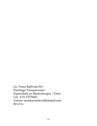 117
Lic. Franz Ballivián Pol
Psicólogo Transpersonal
Especialista en Musicoterapia – Tarot
Cel. 0-51-72776021
Correo: musikacurativa@hotmail.com
BOLIVIA
 