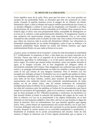 12
EL MITO DE LA CREACIÓN
Crear significa sacar de la nada. Pero, para que los seres y las cosas puedan ser
sacados de esa pretendida Nada, es necesario que ésta sea sustancial en cierto
modo. Cuando el espíritu humano evoca la imagen de un Abismo sin fondo,
llamándolo Apsú, o bien el abismo del espacio infinito personificado por Urano, se
ve siempre obligado a colmar el vacío que ha imaginado, con Tiamath o con Rea,
divinizaciones de la sustancia etérica extendida en el infinito. Esta sustancia no es
todavía algo, es decir, una cosa propiamente dicha, susceptible de distinguirse: es
la Cosa en sí, anterior a toda particularización distintiva. Si imaginamos muerta a
esta sustancia nos equivocamos, porque está esencialmente viva y, con razón,
Tiamath ha sido cantada como la madre de toda vida. Para colmar el Universo hay
que vibrar sin reservas, bajo la acción del dinamismo infinito. Las vibraciones se
transmiten integralmente en un medio homogéneo, como el que se atribuye a la
sustancia primordial. Nada detiene las ondas del Océano cósmico, que sigue
uniformemente fluido, sin que nada se forme en su seno.
¿Cuál es, pues, el misterio de la Creación?. ¿Cómo ha sido fecundada la esterilidad
O ?. Gráficamente, la respuesta es fácil, y está dada por un punto marcado en el
Círculos. Parece que éste es el esquema de la fecundación del óvulo; pero los
alquimistas ignoraban la embriología, y es el Sol quien representa a sus ojos el
nuevo signo. Un centro que emana ondas circulares, como una piedra lanzada al
agua, es la imagen evocada. Así se han imaginado los antiguos sabios el
movimiento animador del Cosmos. Han imaginado una radiación que parte de un
centro y se propaga interminablemente en todos los sentidos a través del espacio,
como la luz que emana de una lámpara luminosa. Pero el término Luz fue
escogido por analogía, porque la Verdadera Luz no es aquella que golpea la retina.
Los cabalistas entienden por Aor Ensoph, Luz infinita, el agente que desenreda el
caos antes de las luces celestes, centros para nosotros de luz física. Hay que
representarse esta radiación inicial como partiendo simultáneamente de todas
partes, no de un centro único, sino de centros luminosos de emanación,
multiplicados hasta el infinito. En la realidad pura, O no es anterior a s porque la
luz data del comienzo; pero las palabras se burlan de los pensamientos que hacen
surgir los encuentros de logomaquia. ¿Qué es el comienzo, cuando se trata de algo
que no tiene principio ni fin?. Filósofos prudentes y taciturnos, los herméticos se
han trazado límites al tratar la solución del problema del origen de las cosas. Si
bien se refieren a la Luz en sí, preexistente a los objetos iluminados, no se han
detenido en este fantasma subjetivo. Para ellos, sólo la Luz que ilumina es digna de
atraer la atención. Pero no confundamos: Luz que ilumina significa aquí agente
activo. Pero, ¿cómo hemos de representarnos una acción efectiva, sea lo que sea?.
Conviene distinguir ante todo un centro del cual parte la acción (punto central del
círculo), después la acción misma en su actividad (ondulación o irradiación), y
finalmente el resultado de la acción (circunferencia del círculo). Visto de esta
manera, el Signo se relaciona con el Gran Agente primordial, que se opone a sí
 