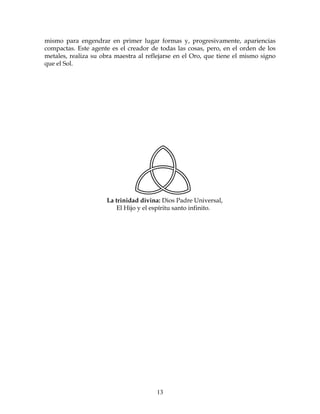 13
mismo para engendrar en primer lugar formas y, progresivamente, apariencias
compactas. Este agente es el creador de todas las cosas, pero, en el orden de los
metales, realiza su obra maestra al reflejarse en el Oro, que tiene el mismo signo
que el Sol.
La trinidad divina: Dios Padre Universal,
El Hijo y el espíritu santo infinito.
 