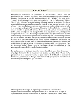 15
PACHAMAMA
El significado más común de Pachamama es “Madre Tierra”. “Pacha” para los
pueblos quechua y aymara equivale a tierra, universo, mundo o cosmos, tiempo y
espacio. Usualmente se emplea como significado de: “TIERRA”. Por otra parte,
“mama” significa madre que origina, que concibe la vida. La Pachamama, “Madre
Tierra” o del “Cosmos” como espiritu de vida, es el todo en su conjunto. El todo en
estas tradiciones es más que la suma de las partes1. Lo que afecta a las partes afecta
al todo y viceversa. Pachamama según la cosmovisión andina está presente en todo
y en todas partes (espacio/tiempo), de allí que su visión es holística porque en el
mundo-hombre lo que incide en uno de sus elementos, afecta necesariamente al
resto. Como los órganos son indispensables en el organismo vivo, el organismo
está presente en cada uno de los órganos (interdependencia). Se trata de un mundo
comunitario y solidario en el que no cabe exclusión alguna. Todos son importantes
(ya sea un hombre, un árbol, una piedra) es tan importante como cualquier otro. El
holismo de la pachamama es propio de un mundo colectivista, afectado de un
sentimiento de pertenencia: uno sabe siempre que es miembro de una comunidad
con cuya pertenencia se siente íntimamente comprometido. Esta comunidad vive
en nosotros (“Ayllu”). Es así como se vive la experiencia de unidad de la vida
propia con la vida toda del mundo-humano andino.
La pachamama es definida también como divinidad, una diosa femenina –
arquetipo femenino de la madre-esposa (esposa de Tata Inti “Padre Sol”),
protectora y a la vez proveedora, la que concede la fertilidad y favorece la
fecundidad, con la cual se dialoga permanentemente por que está presente en la
naturaleza y en todo aquello que nos rodea.
1 Psicologia Gestalt: enfoque de la psicologia que se centra alrededor de la 
organizacion de la percepción y del pensamiento en un sentido ¨total¨, en lugar de 
alrededor de los elementos individuales de la percepción. (Feldman, Robert. 1995) 
 