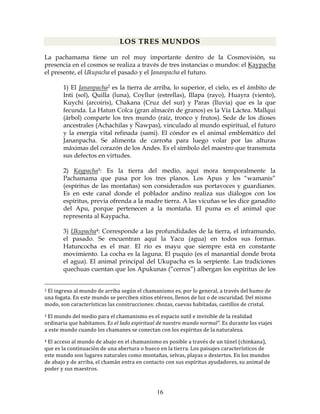 16
LOS TRES MUNDOS
La pachamama tiene un rol muy importante dentro de la Cosmovisión, su
presencia en el cosmos se realiza a través de tres instancias o mundos: el Kaypacha
el presente, el Ukupacha el pasado y el Jananpacha el futuro.
1) El Jananpacha2 es la tierra de arriba, lo superior, el cielo, es el ámbito de
Inti (sol), Quilla (luna), Coyllur (estrellas), Illapa (rayo), Huayra (viento),
Kuychi (arcoiris), Chakana (Cruz del sur) y Paras (lluvia) que es la que
fecunda. La Hatun Colca (gran almacén de granos) es la Vía Láctea. Mallqui
(árbol) comparte los tres mundo (raíz, tronco y frutos). Sede de los dioses
ancestrales (Achachilas y Ñawpas), vinculado al mundo espiritual, el futuro
y la energía vital refinada (sami). El cóndor es el animal emblemático del
Jananpacha. Se alimenta de carroña para luego volar por las alturas
máximas del corazón de los Andes. Es el símbolo del maestro que transmuta
sus defectos en virtudes.
2) Kaypacha3: Es la tierra del medio, aquí mora temporalmente la
Pachamama que pasa por los tres planos. Los Apus y los “wamanis”
(espíritus de las montañas) son considerados sus portavoces y guardianes.
Es en este canal donde el poblador andino realiza sus diálogos con los
espíritus, previa ofrenda a la madre tierra. A las vicuñas se les dice ganadito
del Apu, porque pertenecen a la montaña. El puma es el animal que
representa al Kaypacha.
3) Ukupacha4: Corresponde a las profundidades de la tierra, el inframundo,
el pasado. Se encuentran aquí la Yacu (agua) en todos sus formas.
Hatuncocha es el mar. El río es mayu que siempre está en constante
movimiento. La cocha es la laguna. El puquio (es el manantial donde brota
el agua). El animal principal del Ukupacha es la serpiente. Las tradiciones
quechuas cuentan que los Apukunas (“cerros”) albergan los espíritus de los
2 El ingreso al mundo de arriba según el chamanismo es, por lo general, a través del humo de 
una fogata. En este mundo se perciben sitios etéreos, llenos de luz o de oscuridad. Del mismo 
modo, son características las construcciones: chozas, cuevas habitadas, castillos de cristal. 
3 El mundo del medio para el chamanismo es el espacio sutil e invisible de la realidad 
ordinaria que habitamos. Es el lado espiritual de nuestro mundo normal”. Es durante los viajes 
a este mundo cuando los chamanes se conectan con los espíritus de la naturaleza. 
4 El acceso al mundo de abajo en el chamanismo es posible a través de un túnel (chinkana), 
que es la continuación de una abertura o hueco en la tierra. Los paisajes característicos de 
este mundo son lugares naturales como montañas, selvas, playas o desiertos. En los mundos 
de abajo y de arriba, el chamán entra en contacto con sus espíritus ayudadores, su animal de 
poder y sus maestros. 
 