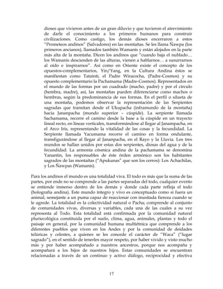 17
dioses que vivieron antes de un gran diluvio y que tuvieron el atrevimiento
de darle el conocimiento a los primeros humanos para construir
civilizaciones. Como castigo, los demás dioses encerraron a estos
“Prometeos andinos” (Salvadores) en las montañas. Se les llama Ñawpa (los
primeros ancianos), llamados también Wamanís y están alojados en la parte
más alta de la montaña. Dicen los andinos que “cuando baja el nublado…
los Wamanis descienden de las alturas, vienen a hablarnos… a susurrarnos
al oído e inspirarnos”. Así como en Oriente existe el concepto de los
opuestos-complementarios, Yin/Yang, en la Cultura Andina éstos se
manifiestan como Tatainti, el Padre Wiracocha, (Padre-Cosmos) y su
opuesto complementario la Pachamama (Madre-Cosmos). Representados en
el mundo de las formas por un cuadrado (macho, padre) y por el círculo
(hembra, madre), así, las montañas pueden diferenciarse como machos o
hembras, según la predominancia de sus formas. En el perfil o silueta de
una montaña, podemos observar la representación de las Serpientes
sagradas que transitan desde el Ukupacha (inframundo de la montaña)
hacia Jananpacha (mundo superior – cúspide). La serpiente llamada
Sachamama, recorre el camino desde la base a la cúspide en un trayecto
lineal recto, en líneas verticales, transformándose al llegar al Janampacha, en
el Arco Iris, representando la vitalidad de las cosas y la fecundidad. La
Serpiente llamada Yacumama recorre el camino en forma ondulante,
transfigurándose al llegar al Jananpacha, en el Rayo y la Lluvia. Los tres
mundos se hallan unidos por estas dos serpientes, diosas del agua y de la
fecundidad. La armonía cósmica andina de la pachamama se denomina
Yanantin, los responsables de éste órden armónico son los habitantes
sagrados de las montañas (“Apukunas” que son los cerros): Los Achachilas,
y Los Ñawpas (Wamanís).
Para los andinos el mundo es una totalidad viva. El todo es más que la suma de las
partes, por ende no se comprende a las partes separadas del todo, cualquier evento
se entiende inmerso dentro de los demás y donde cada parte refleja el todo
(holografía andina). Este mundo íntegro y vivo es conceptuado como si fuera un
animal, semejante a un puma capaz de reaccionar con inusitada fiereza cuando se
le agrede. La totalidad es la colectividad natural o Pacha; comprende al conjunto
de comunidades vivas, diversas y variables, cada una de las cuales a su vez
representa al Todo. Esta totalidad está confirmada por la comunidad natural
pluriecológica constituida por el suelo, clima, agua, animales, plantas y todo el
paisaje en general, por la comunidad humana multiétnica que comprende a los
diferentes pueblos que viven en los Andes y por la comunidad de deidades
telúricas y celestes, a quienes se les concede el carácter de “Waca” (“lugar
sagrado”), en el sentido de tenerles mayor respeto, por haber vivido y visto mucho
más y por haber acompañado a nuestros ancestros, porque nos acompaña y
acompañará a los hijos de nuestros hijos. Estas comunidades se encuentran
relacionadas a través de un continuo y activo diálogo, reciprocidad y efectiva
 