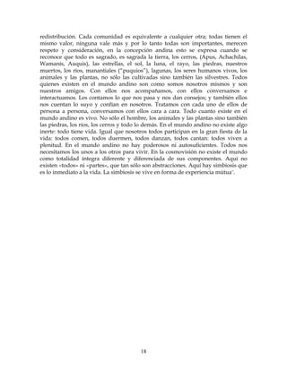 18
redistribución. Cada comunidad es equivalente a cualquier otra; todas tienen el
mismo valor, ninguna vale más y por lo tanto todas son importantes, merecen
respeto y consideración, en la concepción andina esto se expresa cuando se
reconoce que todo es sagrado, es sagrada la tierra, los cerros, (Apus, Achachilas,
Wamanís, Auquis), las estrellas, el sol, la luna, el rayo, las piedras, nuestros
muertos, los ríos, manantiales (“puquios”), lagunas, los seres humanos vivos, los
animales y las plantas, no sólo las cultivadas sino también las silvestres. Todos
quienes existen en el mundo andino son como somos nosotros mismos y son
nuestros amigos. Con ellos nos acompañamos, con ellos conversamos e
interactuamos. Les contamos lo que nos pasa y nos dan consejos; y también ellos
nos cuentan lo suyo y confían en nosotros. Tratamos con cada uno de ellos de
persona a persona, conversamos con ellos cara a cara. Todo cuanto existe en el
mundo andino es vivo. No sólo el hombre, los animales y las plantas sino también
las piedras, los ríos, los cerros y todo lo demás. En el mundo andino no existe algo
inerte: todo tiene vida. Igual que nosotros todos participan en la gran fiesta de la
vida: todos comen, todos duermen, todos danzan, todos cantan: todos viven a
plenitud. En el mundo andino no hay poderosos ni autosuficientes. Todos nos
necesitamos los unos a los otros para vivir. En la cosmovisión no existe el mundo
como totalidad íntegra diferente y diferenciada de sus componentes. Aquí no
existen «todos» ni «partes», que tan sólo son abstracciones. Aquí hay simbiosis que
es lo inmediato a la vida. La simbiosis se vive en forma de experiencia mútua¨.
 