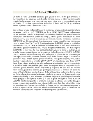 19
LA LUNA (PHAXSI)
La luna es una Divinidad cósmica que iguala al Sol, dado que controla el
movimiento de las aguas de toda la vida, por esta razón, se observan con mucho
respeto las lunaciones y se conversa para saber cómo será el comportamiento de
las lluvias. El nombre espiritual que se le da a la Luna es PHAXSI y cuando se
refiere al planeta como tal se dice C’UWATI.
La puerta de la luna en Puma Punku. El camino de la luna, se inicia cuando la luna
ingresa en HAIRI o h CH'AMAKA es decir LUNA NUEVA, que en la crianza
de los animales cuando se realiza el cruzamiento en esta luna, mayormente se
tienen pura crías hembras. JIWIRI SUNAQI (La Luna que va a morir) un día antes
de luna nueva, y se tiene la creencia de que con esta luna las heridas no cicatrizan.
KHARURU un día después de luna nueva, que es una lunación muy buena para
curar la sarna. WAWA PHAJ'SI dos días después de HAIRI, que es la verdadera
luna visible. PHAJ'SI CHICA antes del cuarto creciente, la luna se acompaña con
una estrella que se visualiza a las 7 PM, se da aproximadamente 3 o 4 días después
de HAIRI y es muy mal día para trabajar la chacra ya que la tierra se malogra, pero
se debe tomar en cuenta que no se presenta todos los meses. HAIP'U SUNAQI
cuarto creciente, es una luna muy adecuada para la plantación de plantas cuyos
frutos producen arriba, como los cereales, hojas, tallos. En esta etapa, la savia de las
plantas va hacia arriba, por lo que es una buena luna para cosechar, talar, cortar
madera ya que esta no se apolilla. QUTA URT’A un día antes de luna llena. URT'A
Luna llena, esta es una lunación adecuada para la castración, para el cruzamiento
si se quiere tener crías machos, pero no es buena para sembrar ningún tubérculo
debido a que el producto resulta muy débil y se pudre. En esta luna no se debe
hacer chacra, peor si se siembra, ya que la producción de la papa es sin ojos y no
sirve. WILA LAQA es un día después de luna llena, tiene influencia directa sobre
los Achachilas y si se trabaja la tierra en esta luna, se muere por 7 años, se dice que
en este día, el sol y la luna se miran, por lo que ninguna actividad agrícola se debe
hacer porque se malogra el cultivo y lo que es peor, malogra el suelo. KHARA
SUNAQI cuarto menguante, es una luna en la que la sabia de las plantas baja, por
lo que es muy recomendable para plantar tubérculos. Los días intermedios entre
las lunaciones, son buenos para trabajar la chacra, siendo los mejores días para a la
actividad agrícola entre cuarto creciente hasta la luna llena, para la crianza de los
animales los mejores días son entre cuarto menguante y luna nueva.
 