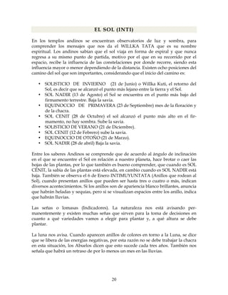 20
EL SOL (INTI)
En los templos andinos se encuentran observatorios de luz y sombra, para
comprender los mensajes que nos da el WILLKA TATA que es su nombre
espiritual. Los andinos sabían que el sol viaja en forma de espiral y que nunca
regresa a su mismo punto de partida, motivo por el que en su recorrido por el
espacio, recibe la influencia de las constelaciones por donde recorre, siendo esta
influencia mayor o menor dependiendo de la distancia. Existen ocho posiciones del
camino del sol que son importantes, considerando que el inicio del camino es:
• SOLISTICIO DE INVIERNO (21 de Junio) o Willka Kuti, el retorno del
Sol, es decir que se alcanzó el punto más lejano entre la tierra y el Sol.
• SOL NADIR (13 de Agosto) el Sol se encuentra en el punto más bajo del
firmamento terrestre. Baja la savia.
• EQUINOCCIO DE PRIMAVERA (23 de Septiembre) mes de la floración y
de la chacra.
• SOL CENIT (28 de Octubre) el sol alcanzó el punto más alto en el fir-
mamento, no hay sombra. Sube la savia.
• SOLISTICIO DE VERANO (21 de Diciembre).
• SOL CENIT (12 de Febrero) sube la savia.
• EQUINOCCIO DE OTOÑO (21 de Marzo).
• SOL NADIR (28 de abril) Baja la savia.
Entre los saberes Andinos se comprende que de acuerdo al ángulo de inclinación
en el que se encuentre el Sol en relación a nuestro planeta, hace brotar o caer las
hojas de las plantas, por lo que también es bueno comprender, que cuando es SOL
CÉNIT, la sabia de las plantas está elevada, en cambio cuando es SOL NADIR está
baja. También se observa el 6 de Enero INTIMUYUNTATA (Anillos que rodean al
Sol), cuando presentan anillos que pueden ser hasta tres o cuatro o más, indican
diversos acontecimientos. Si los anillos son de apariencia blanco brillantes, anuncia
que habrán heladas y sequías, pero si se visualizan espacios entre los anillo, indica
que habrán lluvias.
Las señas o lomasas (Indicadores). La naturaleza nos está avisando per-
manentemente y existen muchas señas que sirven para la toma de decisiones en
cuanto a qué variedades vamos a elegir para plantar y, a qué altura se debe
plantar.
La luna nos avisa. Cuando aparecen anillos de colores en torno a la Luna, se dice
que se libera de las energías negativas, por esta razón no se debe trabajar la chacra
en esta situación, los Abuelos dicen que esto sucede cada tres años. También nos
señala que habrá un retraso de por lo menos un mes en las lluvias.
 