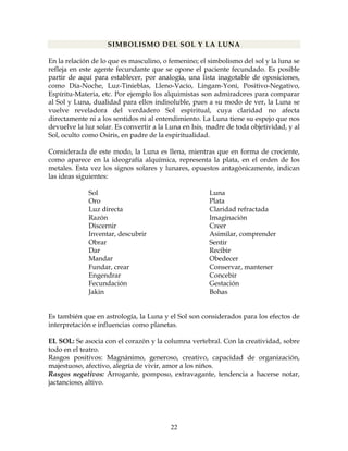 22
SIMBOLISMO DEL SOL Y LA LUNA
En la relación de lo que es masculino, o femenino; el simbolismo del sol y la luna se
refleja en este agente fecundante que se opone el paciente fecundado. Es posible
partir de aquí para establecer, por analogía, una lista inagotable de oposiciones,
como Día-Noche, Luz-Tinieblas, Lleno-Vacío, Lingam-Yoni, Positivo-Negativo,
Espíritu-Materia, etc. Por ejemplo los alquimistas son admiradores para comparar
al Sol y Luna, dualidad para ellos indisoluble, pues a su modo de ver, la Luna se
vuelve reveladora del verdadero Sol espiritual, cuya claridad no afecta
directamente ni a los sentidos ni al entendimiento. La Luna tiene su espejo que nos
devuelve la luz solar. Es convertir a la Luna en Isis, madre de toda objetividad, y al
Sol, oculto como Osiris, en padre de la espiritualidad.
Considerada de este modo, la Luna es llena, mientras que en forma de creciente,
como aparece en la ideografía alquímica, representa la plata, en el orden de los
metales. Esta vez los signos solares y lunares, opuestos antagónicamente, indican
las ideas siguientes:
Sol Luna
Oro Plata
Luz directa Claridad refractada
Razón Imaginación
Discernir Creer
Inventar, descubrir Asimilar, comprender
Obrar Sentir
Dar Recibir
Mandar Obedecer
Fundar, crear Conservar, mantener
Engendrar Concebir
Fecundación Gestación
Jakin Bohas
Es también que en astrología, la Luna y el Sol son considerados para los efectos de
interpretación e influencias como planetas.
EL SOL: Se asocia con el corazón y la columna vertebral. Con la creatividad, sobre
todo en el teatro.
Rasgos positivos: Magnánimo, generoso, creativo, capacidad de organización,
majestuoso, afectivo, alegría de vivir, amor a los niños.
Rasgos negativos: Arrogante, pomposo, extravagante, tendencia a hacerse notar,
jactancioso, altivo.
 