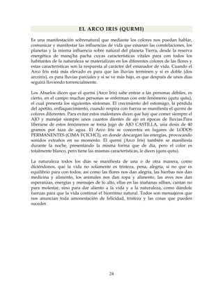 24
EL ARCO IRIS (QURMI)
Es una manifestación sobrenatural que mediante los colores nos puedan hablar,
comunicar y manifestar las influencias de vida que emanan las constelaciones, los
planetas y la misma influencia sobre natural del planeta Tierra, desde la reserva
energética de manq'ha pacha cuyas características vitales para con todos los
habitantes de la naturaleza se materializan en los diferentes colores de las flores y
estas características son la respuesta al carácter del emanador de vida. Cuando el
Arco Iris está más elevado es para que las lluvias terminen y si es doble (dos
arcoiris), es para lluvias parciales y si se ve más bajo, es que después de unos días
seguirá lloviendo torrencialmente.
Los Abuelos dicen que el qurmi (Arco Iris) sabe entrar a las personas débiles, es
cierto, en el campo muchas personas se enferman con este fenómeno (qutu qutu),
el cual presenta los siguientes síntomas. El crecimiento del estomago, la pérdida
del apetito, enflaquecimiento, cuando respira con fuerza se manifiesta el qurmi de
colores diferentes. Para evitar estos malestares dicen que hay que comer siempre el
AJO y manejar siempre unos cuantos dientes de ajo en épocas de lluvias.Para
liberarse de estos fenómenos se toma jugo de AJO CASTILLA, una dosis de 40
gramos por taza de agua. El Arco Iris se concentra en lugares de LODOS
PERMANENTES (CIMA FCICHCI), en donde descargan las energías, provocando
sonidos extraños en su momento. El qurmi (Arco Iris) también se manifiesta
durante la noche, presentando la misma forma que de día, pero el color es
totalmente blanco, pero tiene las mismas características, le dicen (qutu qutu).
La naturaleza todos los días se manifiesta de una o de otra manera, como
diciéndonos, que la vida no solamente es tristeza, pena, alegría; si no que es
equilibrio para con todos; así como las flores nos dan alegría, las hierbas nos dan
medicina y alimento, los animales nos dan ropa y alimento, las aves nos dan
esperanzas, energías y mensajes de lo alto, ellas en las mañanas silban, cantan no
para molestar, sino para dar aliento a la vida y a la naturaleza, como dándole
fuerzas para que la vida continué el biorritmo natural. Todos son mensajeros que
nos anuncian toda amonestación de felicidad, tristeza y las cosas que pueden
suceder.
 