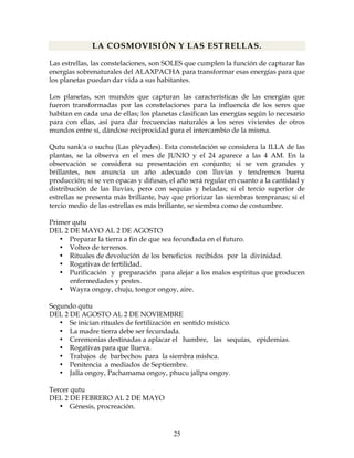 25
LA COSMOVISIÓN Y LAS ESTRELLAS.
Las estrellas, las constelaciones, son SOLES que cumplen la función de capturar las
energías sobrenaturales del ALAXPACHA para transformar esas energías para que
los planetas puedan dar vida a sus habitantes.
Los planetas, son mundos que capturan las características de las energías que
fueron transformadas por las constelaciones para la influencia de los seres que
habitan en cada una de ellas; los planetas clasifican las energías según lo necesario
para con ellas, así para dar frecuencias naturales a los seres vivientes de otros
mundos entre sí, dándose reciprocidad para el intercambio de la misma.
Qutu sank'a o suchu (Las pléyades). Esta constelación se considera la ILLA de las
plantas, se la observa en el mes de JUNIO y el 24 aparece a las 4 AM. En la
observación se considera su presentación en conjunto; si se ven grandes y
brillantes, nos anuncia un año adecuado con lluvias y tendremos buena
producción; si se ven opacas y difusas, el año será regular en cuanto a la cantidad y
distribución de las lluvias, pero con sequías y heladas; si el tercio superior de
estrellas se presenta más brillante, hay que priorizar las siembras tempranas; si el
tercio medio de las estrellas es más brillante, se siembra como de costumbre.
Primer qutu
DEL 2 DE MAYO AL 2 DE AGOSTO
• Preparar la tierra a fin de que sea fecundada en el futuro.
• Volteo de terrenos.
• Rituales de devolución de los beneficios recibidos por la divinidad.
• Rogativas de fertilidad.
• Purificación y preparación para alejar a los malos espíritus que producen
enfermedades y pestes.
• Wayra ongoy, chuju, tongor ongoy, aire.
Segundo qutu
DEL 2 DE AGOSTO AL 2 DE NOVIEMBRE
• Se inician rituales de fertilización en sentido místico.
• La madre tierra debe ser fecundada.
• Ceremonias destinadas a aplacar el hambre, las sequías, epidemias.
• Rogativas para que llueva.
• Trabajos de barbechos para la siembra mishca.
• Penitencia a mediados de Septiembre.
• Jalla ongoy, Pachamama ongoy, phucu jallpa ongoy.
Tercer qutu
DEL 2 DE FEBRERO AL 2 DE MAYO
• Génesis, procreación.
 