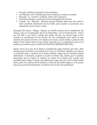 26
• Cosecha, ensilaje, procreación de los animales.
• Las Pléyades, son 7 estrellas que hacen madurar y cuidan la cosecha.
• Pléyades en invierno nubladas, señora de la madurez,
• Preside las heladas, se presenta en las madrugadas de invierno.
• Cuando las Pléyades aparecen de gran tamaño, dicen este año vamos a
tener excelente maduración de los frutos, pero cuando se presentan muy
pequeñitas, dicen vamos a sufrir.
Escorpión (El amaru - Khapu - Katari). La estrella Antares de la constelación del
Amaru, sale en la madrugada del 21 de Diciembre y por el horizonte Sur - Este a
las 4,10 AM y, una hora y media más tarde, sale por ese mismo lugar el Sol.
Anuncia la acentuación de las lluvias. Es una constelación que marca el otro
extremo del camino del Sol, en el solsticio de verano, desde donde a partir de este
límite el Sol regresa hasta el otro límite marcado por la constelación q'otu en el
solsticio de invierno que es el WILLKA KUTI (EL REGRESO DEL SOL).
Qarwa nayra (Los ojos de la llama). Constelación negra formada por alfa y beta
Centauro que se observa en la fiesta de La Cruz el 3 de Mayo, también se oculta en
el occidente antes y después de la fecha señalada, indica que las siembras deben
adelantarse o retrasarse, cuando se oculta el mismo día, señala que la siembra
intermedia será la mejor. Se observa la cabeza de la llama que cuando está
inclinada hacia abajo, la llama está bebiendo el agua del mar, por lo tanto habrá
lluvia, pero si la cabeza esta levantada, es señal de que habrá sequía y, si la cabeza
está en una posición intermedia, es señal de que el año será equilibrado.
 