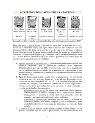 33
LOS ELEMENTOS – ACHACHILAS – TATTVAS.
Éter - Akáza
WIRA sonido
Aire - Vayu
WARI tacto
Fuego - Tejas
KONA color
Agua - Apas
KOCHA
sabor
Tierra - Prithivi
TIKI olor
ILLAPA WAYRA
TATA
PACHAKAMAK QUYAATI PACHAMAMA
(Gonzalez, Milton. Salud y agricultura biodinámica de los ancestros andinos, 2009)
Uma achachila - El agua (Qhucha). Espíritus del agua, son los químicos de la vida,
viven en el elemento etéreo del agua, atan y desatan las sustancias del aire
introduciéndolas a las hojas de las plantas y con los elementos del agua combinan
lo que los espíritus de la tierra han empujado desde las raíces, produciendo los
diferentes compuestos de la planta y promueven desde las hojas la configuración
de la planta. Existen 8 formas de agua, las mismas que tienen que formar parte de
nuestro cuerpo para mantener el equilibrio:
1. Agua de las nieves. Viene de los APCIS (montañas sagradas nevadas) que son
espíritus superiores que le comunican diferente nivel vibratorio
dependiendo de qué Upo de APCI procede. Tiene su poder y magnetismo
para restablecer los patrones vitales de la regeneración y sanación de lo que
ha sido alterado o contaminado, también sirve para curar las enfermedades
del alma y el aura.
2. Agua de lluvia. Manq'a hallu (Agua para la producción). Es una lluvia
uniforme y suave, es intensa y llueve sin viento, además dura varias horas,
tiene carácter femenino (WARMI HALLÜ) y se manifiesta cuando se han
calmado las energías, descendiendo lentamente el poder regenerativo.
Penetra en la tierra profundamente y no erosiona, es decir alimenta y
permite que todas las plantas retoñen.
• Chacha hallu (Agua macho). Es torrencial y con vientos fuertes, permite
el transporte de las semillas y energías para la reproducción. Produce
inundaciones y erosiona la tierra, transporta diferentes tipos de
energías y nutrientes a los diferentes pisos ecológicos.
• Alaya hallu (Lluvia del sur). Viene con mucho viento y amenaza, se
desvanece pronto, trae nubes cargadas y no es beneficiosa, pero
permite los cambios de regeneración y limpieza de los cielos, no dura
mucho.
3. El granizo (Chijchi). Chacha chijchi (Granizo macho). Chijchi lluqalla, es un
granizo destructor que se lleva la producción y se relaciona con el mal
 