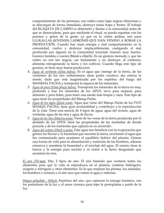 34
comportamiento de las personas, son nubes como fajas negras silenciosas y
se descargan de forma inmediata, destruye todas hojas y brotes. El trabajo
del JILAQATA DE CAMPO es detectarlo y llamar a la comunidad antes de
que se desencadene, para que mediante el ritual, se pueda espantar con los
pututus y gritos de la gente, ya que en la visión andina, son unos
LLUKALLAS (JOVENES) LADRONES QUE HAN VENIDO A ROBAR LA
PRODUCCIÓN. Cuando hay mala energía y mal comportamiento en la
comunidad, vuelve y destruye implacablemente, castigando el mal
producido por alguien en la comunidad trayendo truenos muy fuertes.
Granizo hembra o warmi (Mank'a chijchi). Es un granizo menudo, y que las
nubes no son tan negras, cae lentamente y no destruye, al contrario,
alimenta nitrogenando la tierra y los cultivos. Cuando llega este tipo de
granizo, se tiene muy buena producción.
4. Agua de vertiente (Uma halsu). Es el agua que emerge de la tierra, de las
vertientes de los ríos subterráneos, tiene poder curativo, des estresa la
mente, dado que está magnetizada por los espíritus del fuego del
MANKHA PACHA y transporta la riqueza de los minerales.
5. Agua de pozo (Uma phuju halsu). Transporta los minerales de la tierra no muy
profunda y trae los minerales de los APUS, sirve para mojarse, para
alimento y para beber, para tener una mente más limpia y clara. Este tipo de
agua tiene las propiedades del Manqa Pacha.
6. Agua de los lagos (Quta uma). Agua que viene del Manqa Pacha de los PATI
MANQA PACHA, tiene gran profundidad y contribuye a la reproducción
de la vida. Tiene una mezcla de 4 tipos de agua; agua del océano, agua de
vertiente, agua de los ríos y agua de lluvia.
7. Agua de los ríos (Hawira uma). Viene de las venas de la tierra producida por el
deshielo de los APUS, tiene las propiedades de las montañas de donde
procede y de los nutrientes que captura en su recorrido.
8. Agua del océano (Hach'a quta). Esta agua nos beneficia con la evaporación que
genera las lluvias y la humedad que necesita la tierra, reciclando el agua que
fue contaminada para mantener el equilibrio hídrico del planeta. Genera
una forma de vida para la alimentación y nutrición de los hombres, además
conserva y mantiene la humedad y el reciclaje del agua. El océano tiene la
fuerza y la energía para reciclar y re nutrir a la tierra desgastada que
arrastran los ríos.
El aire (Th'aya). Hay 2 tipos de aire. El aire húmedo que contiene todos los
elementos para que la vida se reproduzca en el planeta; contiene hidrógeno,
oxígeno y nitrógeno y otros elementos. Es lo que respiran las plantas, los animales,
los hombres y océanos y el aire seco que extrae el agua y enferma.
Wayra achachila - (Wari). Espíritus del aire, que capturan la energía lumínica, son
los portadores de la luz y el amor cósmico para tejer la protoplanta a partir de la
luz.
 