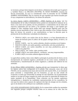 36
se reconoce, porque tiene impacto con la tierra a distancia de la nube que lo generó
y también llama a la HELADA (HUYPHI). EL RAYO HÚMEDO, anuncia las
lluvias torrenciales. El rayo es considerado como el iniciador de los YATIRIS
(SABIOS -SANADORES). Hay la creencia de que aquellos que fueron tocados por
el rayo, despiertan la clarividencia y los dones de sanación.
La tierra (Laq'a). LAQ'A ACHACHILA - (TIKI) Espíritus de la tierra; son los
fomentadores de la vida, lo húmedo terreo, ponen en circulación lo mineral de la
tierra a las raíces de la planta; son los portadores o contenedores de las ideas del
universo capturadas por los astros y los espíritus del fuego y cual espejos que
reflejan la vida, empujan hacia arriba toda esta energía digerida para que las
plantas crezcan aportando el éter vital en que ellos mismos viven. Existen muchos
tipos de tierras, de acuerdo a sus características se hace la elección para la
producción de las diferentes variedades de alimentos.
• THAYA LAQ'A, son suelos fríos de las alturas y se han domesticados en
forma de terrazas para el cultivo de las papas amargas (luk'i), el tarwi y la
qañawa.
• JUNTU LAQ'A, son los suelos calientes, donde se produce en el trópico.
• HACH'A LAQ'A, son suelos grandes y profundos, son muy productivas.
• Q'ILLU LAQ'A, son suelos amarillos, no son muy productivos, pero se
cultiva oca, papa liza.
• WILA LAQ'A, son suelos rojos, produce todo.
• JANQU LAQ'A, son suelos blancos, arcillosos, son muy impermeables.
• K'ARA LAQ'A, no existe cubierta alguna de tierra.
La agricultura andina, tiene como objetivo principal, la producción de tierra con la
incorporación de material orgánico, producido en los waru warus, mediante la
fermentación y transformación de restos orgánicos y además del estiércol de los
animales.
El éter (Wira). WIRA ACHACHILA - Espíritus del éter que transportan la ideas que
los lejanos astros han configurado en la planta. Este elemento viene del ALAJ
PACHA, de las constelaciones fuera del recorrido del nuestro SOL, es un elemento
poco conocido y comprendido por los humanos, ya que en este estado de
evolución, se tiene que desarrollar el manejo de este elemento. En el pensamiento
andino es un tipo de fuego cargado de azufre que tiene la capacidad de limpiar los
males mentales de la humanidad. Tiene conexión con las mentes superiores
intergalácticas y despierta las cualidades suprasensoriales de los curanderos. Se
cree que los únicos seres capaces de capturar este tipo de energía son los cristales,
que es de donde se les atribuyen sus cualidades curativas.
LOS APUS (GUARDIANES TUTELARES). En la cosmovisión andina las montañas
son sagradas porque cumplen muchos roles en la crianza de la vida. Son los
 