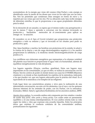 37
acumuladores de la energía que viene del cosmos (Alaj Pacha) y esta energía es
identificada como la mente de los dioses que viven en los soles que son las estre-
llas. Son las pirámides que condensan estas energías en forma de nieve y la
reparten por sus venas que son los ríos. Por su ubicación cada Apu recibe energías
de diferentes estrellas, lo que le proporciona a sus aguas propiedades diferentes
para la salud.
En la iniciación de un sanador, se espera que el mismo realice una peregrinación a
por lo menos 7 Apus y aprenda a conversar con los mismos invocando su
protección y haciéndose merecedor de el conocimiento para aplicar su
energía en la sanación.
El curandero ve en el Apu al Uywiri (criador) que proporciona una protección
energética a todo su entorno y que es invocada en los rituales para pedir su
protección y guía.
Hay Apus hembras y machos, las hembras son protectoras de la comida, la salud y
la crianza de la chacra y son de carga electromagnética negativa (-) y los machos
proporcionan la sabiduría y la medicina siendo electromagnéticamente de carga
positiva (+).
Las cordilleras son cinturones energéticos que representan a la columna vertebral
del planeta cuya función es proporcionar el agua vital a la humanidad, además de
equilibrar energéticamente la vida del planeta.
Los lugares sagrados (Waq'as, cawiltus, apachitas). Estos son lugares muy
importantes en las comunidades, ya que en ellos, se realiza la conversación con los
Dioses. Son los centros de poder en donde tienen sus casas los UYWIRIS (Maestros
criadores) y en donde se han manifestado los espíritus de la naturaleza, indicando
a los que pueden ver, que son lugares adecuados para la práctica del ritual. Es el
equivalente de la naturaleza a los templos de las religiones.
Cada lugar tiene sus características propias y sirve para la realización de una
determinada conversación, sea esta con los elementos, con el rayo, con las qamasas
(fuerzas internas) de los animales de poder, con los Pachas, con la naturaleza.
(Gonzalez, Milton. Salud y agricultura biodinámica de los ancestros andinos, 2009)
Aportes éticos andinos. La ecosofía andina está compuesta por tres estados o modos
de existir (kay pacha, ukhu pacha y hanaq pacha). Los cuales están en permanente
equilibrio y en una mutua interdependencia. El runa andino orienta toda su vida
según los mitos y ritos que expresan esta ecosofía tripartita. Entre los principios
éticos que orientan la conducta cotidiana de las comunidades andinas,
puntualizamos los siguientes:
 